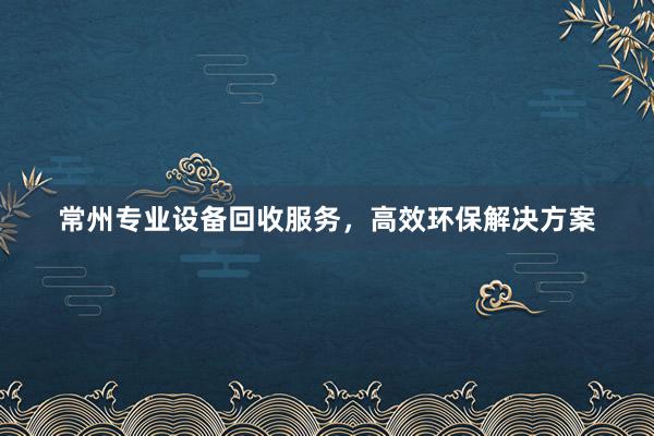 常州专业设备回收服务，高效环保解决方案